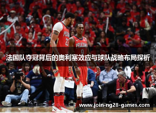 法国队夺冠背后的奥利塞效应与球队战略布局探析 法国队夺冠背后的奥利塞效应与球队战略布局探析