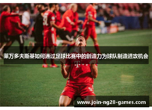 莱万多夫斯基如何通过足球比赛中的创造力为球队制造进攻机会 莱万多夫斯基如何通过足球比赛中的创造力为球队制造进攻机会