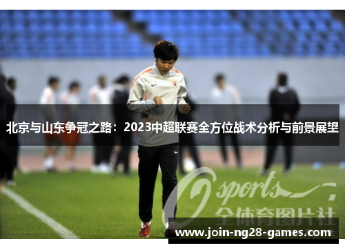 北京与山东争冠之路:2023中超联赛全方位战术分析与前景展望 北京与山东争冠之路:2023中超联赛全方位战术分析与前景展望