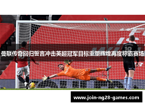 曼联传奇回归誓言冲击英超冠军目标重塑辉煌再度称霸赛场 曼联传奇回归誓言冲击英超冠军目标重塑辉煌再度称霸赛场
