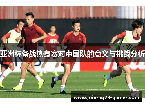 亚洲杯备战热身赛对中国队的意义与挑战分析 亚洲杯备战热身赛对中国队的意义与挑战分析