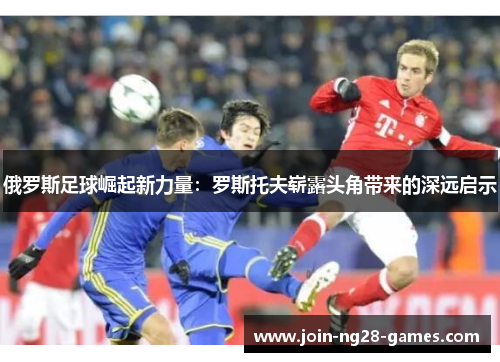 俄罗斯足球崛起新力量:罗斯托夫崭露头角带来的深远启示 俄罗斯足球崛起新力量:罗斯托夫崭露头角带来的深远启示