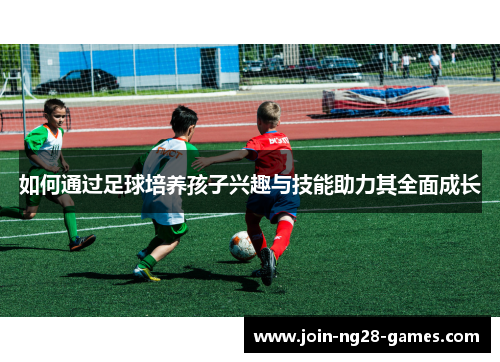 如何通过足球培养孩子兴趣与技能助力其全面成长 如何通过足球培养孩子兴趣与技能助力其全面成长