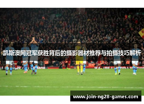 凯斯澳网冠军获胜背后的摄影器材推荐与拍摄技巧解析