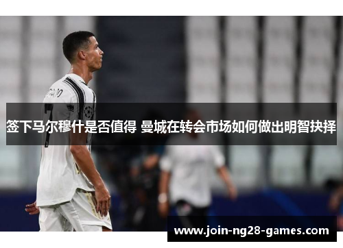 签下马尔穆什是否值得 曼城在转会市场如何做出明智抉择 签下马尔穆什是否值得 曼城在转会市场如何做出明智抉择