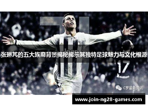 张琳芃的五大族裔背景揭秘揭示其独特足球魅力与文化根源 张琳芃的五大族裔背景揭秘揭示其独特足球魅力与文化根源