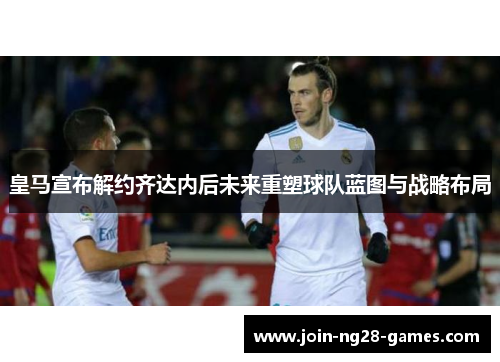 皇马宣布解约齐达内后未来重塑球队蓝图与战略布局 皇马宣布解约齐达内后未来重塑球队蓝图与战略布局
