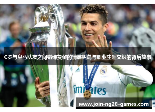 C罗与皇马队友之间错综复杂的情感纠葛与职业生涯交织的背后故事