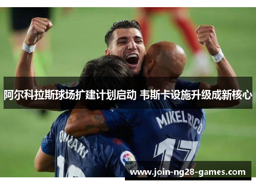 阿尔科拉斯球场扩建计划启动 韦斯卡设施升级成新核心
