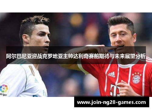 阿尔巴尼亚迎战克罗地亚主帅达利奇赛前期待与未来展望分析 阿尔巴尼亚迎战克罗地亚主帅达利奇赛前期待与未来展望分析