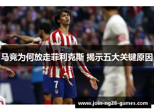 马竞为何放走菲利克斯 揭示五大关键原因 马竞为何放走菲利克斯 揭示五大关键原因