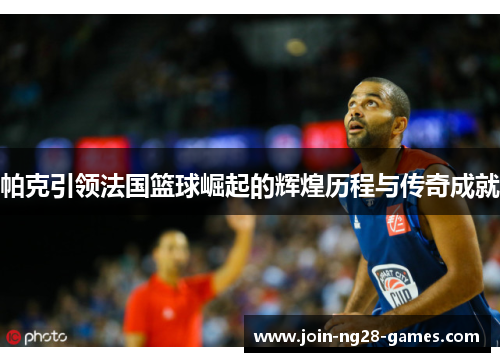 帕克引领法国篮球崛起的辉煌历程与传奇成就