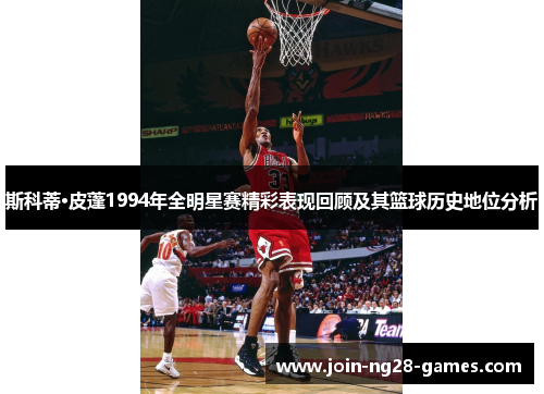 斯科蒂·皮蓬1994年全明星赛精彩表现回顾及其篮球历史地位分析