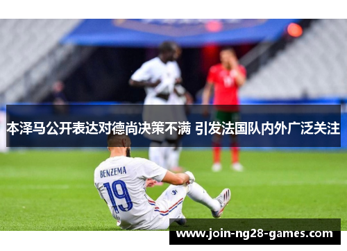 本泽马公开表达对德尚决策不满 引发法国队内外广泛关注 本泽马公开表达对德尚决策不满 引发法国队内外广泛关注