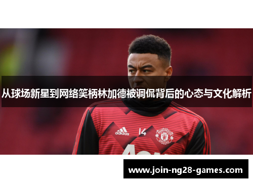 从球场新星到网络笑柄林加德被调侃背后的心态与文化解析 从球场新星到网络笑柄林加德被调侃背后的心态与文化解析