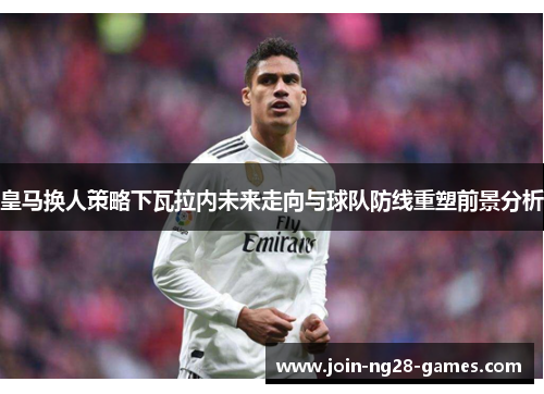皇马换人策略下瓦拉内未来走向与球队防线重塑前景分析 皇马换人策略下瓦拉内未来走向与球队防线重塑前景分析