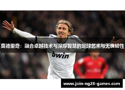 莫德里奇:融合卓越技术与深厚智慧的足球艺术与无畏韧性 莫德里奇:融合卓越技术与深厚智慧的足球艺术与无畏韧性