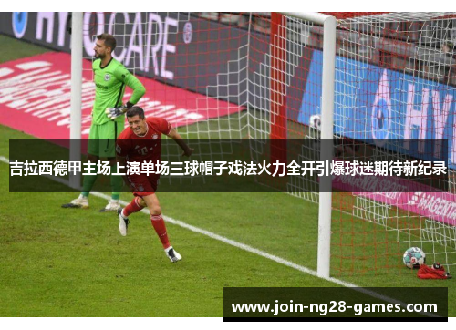 吉拉西德甲主场上演单场三球帽子戏法火力全开引爆球迷期待新纪录